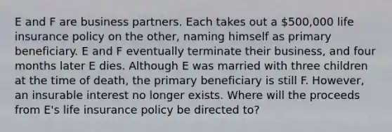 E and F are business partners. Each takes out a 500,000 life insurance policy on the other, naming himself as primary beneficiary. E and F eventually terminate their business, and four months later E dies. Although E was married with three children at the time of death, the primary beneficiary is still F. However, an insurable interest no longer exists. Where will the proceeds from E's life insurance policy be directed to?