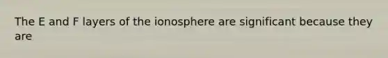 The E and F layers of the ionosphere are significant because they are