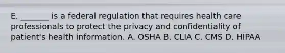 E. _______ is a federal regulation that requires health care professionals to protect the privacy and confidentiality of patient's health information. A. OSHA B. CLIA C. CMS D. HIPAA