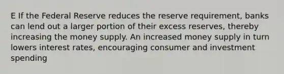 E If the Federal Reserve reduces the reserve requirement, banks can lend out a larger portion of their excess reserves, thereby increasing the money supply. An increased money supply in turn lowers interest rates, encouraging consumer and investment spending