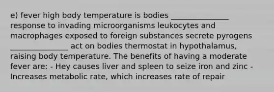 e) fever high body temperature is bodies _______________ response to invading microorganisms leukocytes and macrophages exposed to foreign substances secrete pyrogens _______________ act on bodies thermostat in hypothalamus, raising body temperature. The benefits of having a moderate fever are: - Hey causes liver and spleen to seize iron and zinc - Increases metabolic rate, which increases rate of repair