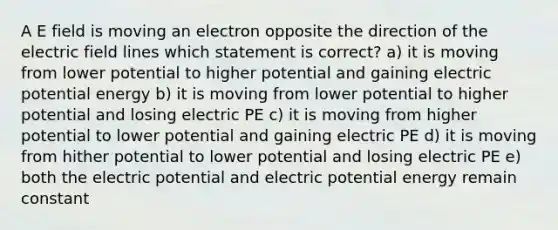 A E field is moving an electron opposite the direction of the electric field lines which statement is correct? a) it is moving from lower potential to higher potential and gaining electric potential energy b) it is moving from lower potential to higher potential and losing electric PE c) it is moving from higher potential to lower potential and gaining electric PE d) it is moving from hither potential to lower potential and losing electric PE e) both the electric potential and electric potential energy remain constant