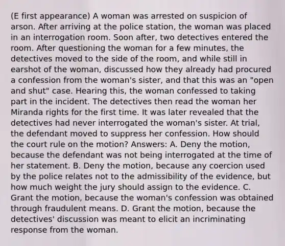 (E first appearance) A woman was arrested on suspicion of arson. After arriving at the police station, the woman was placed in an interrogation room. Soon after, two detectives entered the room. After questioning the woman for a few minutes, the detectives moved to the side of the room, and while still in earshot of the woman, discussed how they already had procured a confession from the woman's sister, and that this was an "open and shut" case. Hearing this, the woman confessed to taking part in the incident. The detectives then read the woman her Miranda rights for the first time. It was later revealed that the detectives had never interrogated the woman's sister. At trial, the defendant moved to suppress her confession. How should the court rule on the motion? Answers: A. Deny the motion, because the defendant was not being interrogated at the time of her statement. B. Deny the motion, because any coercion used by the police relates not to the admissibility of the evidence, but how much weight the jury should assign to the evidence. C. Grant the motion, because the woman's confession was obtained through fraudulent means. D. Grant the motion, because the detectives' discussion was meant to elicit an incriminating response from the woman.