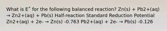 What is E˚ for the following balanced reaction? Zn(s) + Pb2+(aq) → Zn2+(aq) + Pb(s) Half-reaction Standard Reduction Potential Zn2+(aq) + 2e- → Zn(s) -0.763 Pb2+(aq) + 2e- → Pb(s) -0.126