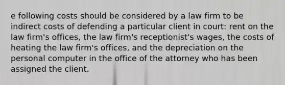 e following costs should be considered by a law firm to be indirect costs of defending a particular client in court: rent on the law firm's offices, the law firm's receptionist's wages, the costs of heating the law firm's offices, and the depreciation on the personal computer in the office of the attorney who has been assigned the client.