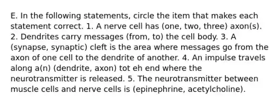 E. In the following statements, circle the item that makes each statement correct. 1. A nerve cell has (one, two, three) axon(s). 2. Dendrites carry messages (from, to) the cell body. 3. A (synapse, synaptic) cleft is the area where messages go from the axon of one cell to the dendrite of another. 4. An impulse travels along a(n) (dendrite, axon) tot eh end where the neurotransmitter is released. 5. The neurotransmitter between muscle cells and nerve cells is (epinephrine, acetylcholine).