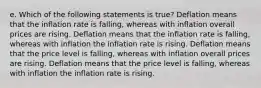 e. Which of the following statements is true? Deflation means that the inflation rate is falling, whereas with inflation overall prices are rising. Deflation means that the inflation rate is falling, whereas with inflation the inflation rate is rising. Deflation means that the price level is falling, whereas with inflation overall prices are rising. Deflation means that the price level is falling, whereas with inflation the inflation rate is rising.