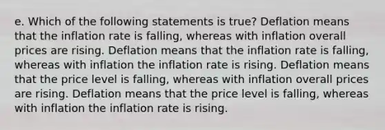 e. Which of the following statements is true? Deflation means that the inflation rate is falling, whereas with inflation overall prices are rising. Deflation means that the inflation rate is falling, whereas with inflation the inflation rate is rising. Deflation means that the price level is falling, whereas with inflation overall prices are rising. Deflation means that the price level is falling, whereas with inflation the inflation rate is rising.