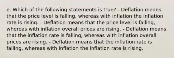 e. Which of the following statements is true? - Deflation means that the price level is falling, whereas with inflation the inflation rate is rising. - Deflation means that the price level is falling, whereas with inflation overall prices are rising. - Deflation means that the inflation rate is falling, whereas with inflation overall prices are rising. - Deflation means that the inflation rate is falling, whereas with inflation the inflation rate is rising.