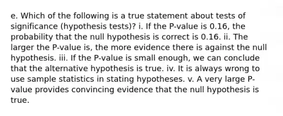 e. Which of the following is a true statement about tests of significance (hypothesis tests)? i. If the P-value is 0.16, the probability that the null hypothesis is correct is 0.16. ii. The larger the P-value is, the more evidence there is against the null hypothesis. iii. If the P-value is small enough, we can conclude that the alternative hypothesis is true. iv. It is always wrong to use sample statistics in stating hypotheses. v. A very large P-value provides convincing evidence that the null hypothesis is true.