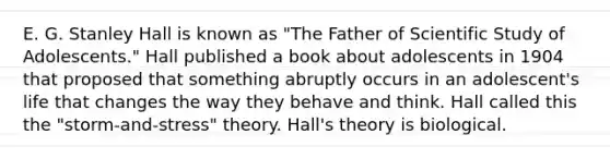 E. G. Stanley Hall is known as "The Father of Scientific Study of Adolescents." Hall published a book about adolescents in 1904 that proposed that something abruptly occurs in an adolescent's life that changes the way they behave and think. Hall called this the "storm-and-stress" theory. Hall's theory is biological.