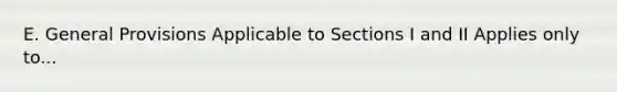 E. General Provisions Applicable to Sections I and II Applies only to...