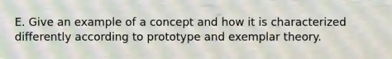 E. Give an example of a concept and how it is characterized differently according to prototype and exemplar theory.