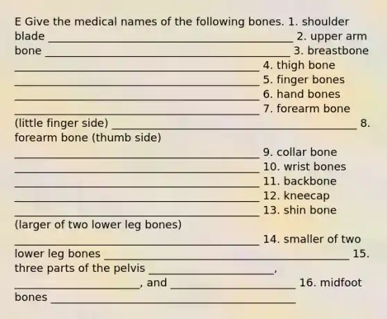 E Give the medical names of the following bones. 1. shoulder blade _____________________________________________ 2. upper arm bone _____________________________________________ 3. breastbone _____________________________________________ 4. thigh bone _____________________________________________ 5. finger bones _____________________________________________ 6. hand bones _____________________________________________ 7. forearm bone (little finger side) _____________________________________________ 8. forearm bone (thumb side) _____________________________________________ 9. collar bone _____________________________________________ 10. wrist bones _____________________________________________ 11. backbone _____________________________________________ 12. kneecap _____________________________________________ 13. shin bone (larger of two lower leg bones) _____________________________________________ 14. smaller of two lower leg bones _____________________________________________ 15. three parts of the pelvis _______________________, _______________________, and _______________________ 16. midfoot bones _____________________________________________