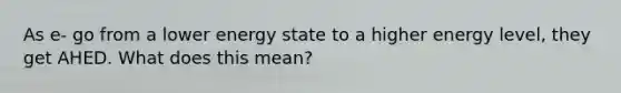 As e- go from a lower energy state to a higher energy level, they get AHED. What does this mean?