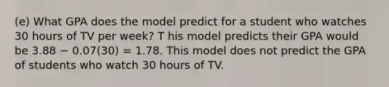 (e) What GPA does the model predict for a student who watches 30 hours of TV per week? T his model predicts their GPA would be 3.88 − 0.07(30) = 1.78. This model does not predict the GPA of students who watch 30 hours of TV.