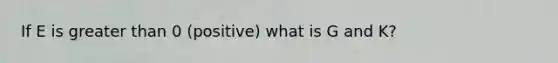 If E is greater than 0 (positive) what is G and K?