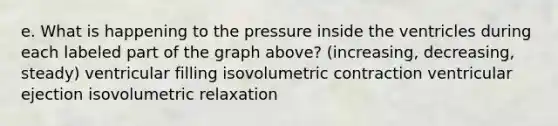 e. What is happening to the pressure inside the ventricles during each labeled part of the graph above? (increasing, decreasing, steady) ventricular filling isovolumetric contraction ventricular ejection isovolumetric relaxation