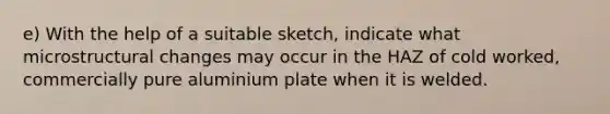 e) With the help of a suitable sketch, indicate what microstructural changes may occur in the HAZ of cold worked, commercially pure aluminium plate when it is welded.