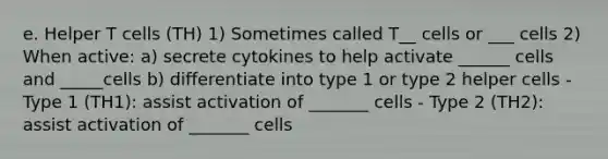 e. Helper T cells (TH) 1) Sometimes called T__ cells or ___ cells 2) When active: a) secrete cytokines to help activate ______ cells and _____cells b) differentiate into type 1 or type 2 helper cells - Type 1 (TH1): assist activation of _______ cells - Type 2 (TH2): assist activation of _______ cells