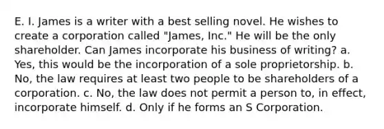 E. I. James is a writer with a best selling novel. He wishes to create a corporation called "James, Inc." He will be the only shareholder. Can James incorporate his business of writing? a. Yes, this would be the incorporation of a sole proprietorship. b. No, the law requires at least two people to be shareholders of a corporation. c. No, the law does not permit a person to, in effect, incorporate himself. d. Only if he forms an S Corporation.