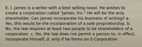 E. I. James is a writer with a best selling novel. He wishes to create a corporation called "James, Inc." He will be the only shareholder. Can James incorporate his business of writing? a. Yes, this would be the incorporation of a sole proprietorship. b. No, the law requires at least two people to be shareholders of a corporation. c. No, the law does not permit a person to, in effect, incorporate himself. d. only if he forms an S Corporation