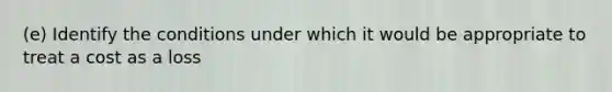 (e) Identify the conditions under which it would be appropriate to treat a cost as a loss