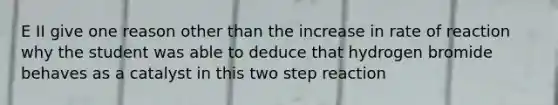 E II give one reason other than the increase in rate of reaction why the student was able to deduce that hydrogen bromide behaves as a catalyst in this two step reaction