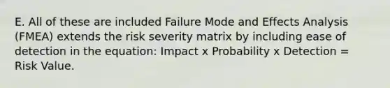 E. All of these are included Failure Mode and Effects Analysis (FMEA) extends the risk severity matrix by including ease of detection in the equation: Impact x Probability x Detection = Risk Value.