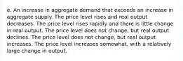 e. An increase in aggregate demand that exceeds an increase in aggregate supply. The price level rises and real output decreases. The price level rises rapidly and there is little change in real output. The price level does not change, but real output declines. The price level does not change, but real output increases. The price level increases somewhat, with a relatively large change in output.