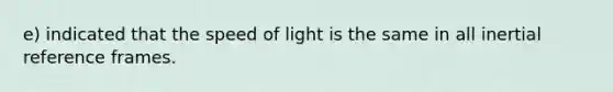 e) indicated that the speed of light is the same in all inertial reference frames.