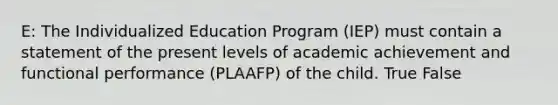 E: The Individualized Education Program (IEP) must contain a statement of the present levels of academic achievement and functional performance (PLAAFP) of the child. True False