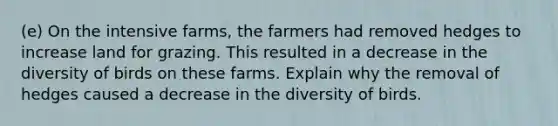 (e) On the intensive farms, the farmers had removed hedges to increase land for grazing. This resulted in a decrease in the diversity of birds on these farms. Explain why the removal of hedges caused a decrease in the diversity of birds.