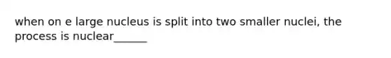 when on e large nucleus is split into two smaller nuclei, the process is nuclear______