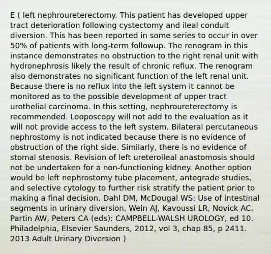 E ( left nephroureterectomy. This patient has developed upper tract deterioration following cystectomy and ileal conduit diversion. This has been reported in some series to occur in over 50% of patients with long-term followup. The renogram in this instance demonstrates no obstruction to the right renal unit with hydronephrosis likely the result of chronic reflux. The renogram also demonstrates no significant function of the left renal unit. Because there is no reflux into the left system it cannot be monitored as to the possible development of upper tract urothelial carcinoma. In this setting, nephroureterectomy is recommended. Looposcopy will not add to the evaluation as it will not provide access to the left system. Bilateral percutaneous nephrostomy is not indicated because there is no evidence of obstruction of the right side. Similarly, there is no evidence of stomal stenosis. Revision of left ureteroileal anastomosis should not be undertaken for a non-functioning kidney. Another option would be left nephrostomy tube placement, antegrade studies, and selective cytology to further risk stratify the patient prior to making a final decision. Dahl DM, McDougal WS: Use of intestinal segments in urinary diversion, Wein AJ, Kavoussi LR, Novick AC, Partin AW, Peters CA (eds): CAMPBELL-WALSH UROLOGY, ed 10. Philadelphia, Elsevier Saunders, 2012, vol 3, chap 85, p 2411. 2013 Adult Urinary Diversion )