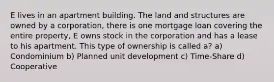 E lives in an apartment building. The land and structures are owned by a corporation, there is one mortgage loan covering the entire property, E owns stock in the corporation and has a lease to his apartment. This type of ownership is called a? a) Condominium b) Planned unit development c) Time-Share d) Cooperative