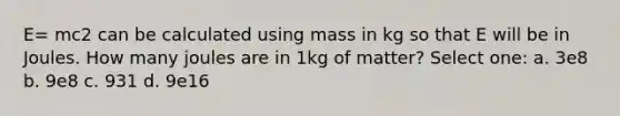 E= mc2 can be calculated using mass in kg so that E will be in Joules. How many joules are in 1kg of matter? Select one: a. 3e8 b. 9e8 c. 931 d. 9e16