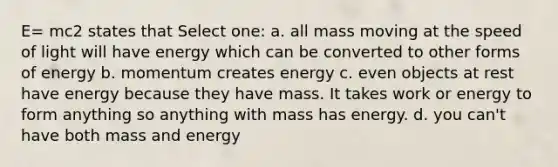 E= mc2 states that Select one: a. all mass moving at the speed of light will have energy which can be converted to other forms of energy b. momentum creates energy c. even objects at rest have energy because they have mass. It takes work or energy to form anything so anything with mass has energy. d. you can't have both mass and energy