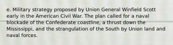 e. Military strategy proposed by Union General Winfield Scott early in the American Civil War. The plan called for a naval blockade of the Confederate coastline, a thrust down the Mississippi, and the strangulation of the South by Union land and naval forces.