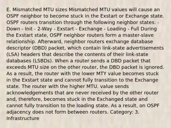 E. Mismatched MTU sizes Mismatched MTU values will cause an OSPF neighbor to become stuck in the Exstart or Exchange state. OSPF routers transition through the following neighbor states: - Down - Init - 2-Way - Exstart - Exchange - Loading - Full During the Exstart state, OSPF neighbor routers form a master-slave relationship. Afterward, neighbor routers exchange database descriptor (DBD) packet, which contain link-state advertisements (LSA) headers that describe the contents of their link-state databases (LSBDs). When a router sends a DBD packet that exceeds MTU size on the other router, the DBD packet is ignored. As a result, the router with the lower MTY value becomes stuck in the Exstart state and cannot fully transition to the Exchange state. The router with the higher MTU. value sends acknowledgements that are never received by the other router and, therefore, becomes stuck in the Exchanged state and cannot fully transition to the loading state. As a result, on OSPF adjacency does not form between routers. Category: 3. Infrastructure