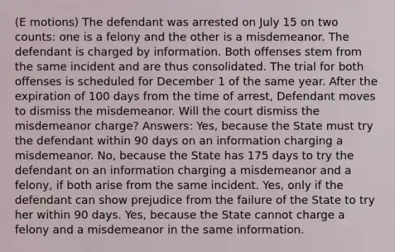 (E motions) The defendant was arrested on July 15 on two counts: one is a felony and the other is a misdemeanor. The defendant is charged by information. Both offenses stem from the same incident and are thus consolidated. The trial for both offenses is scheduled for December 1 of the same year. After the expiration of 100 days from the time of arrest, Defendant moves to dismiss the misdemeanor. Will the court dismiss the misdemeanor charge? Answers: Yes, because the State must try the defendant within 90 days on an information charging a misdemeanor. No, because the State has 175 days to try the defendant on an information charging a misdemeanor and a felony, if both arise from the same incident. Yes, only if the defendant can show prejudice from the failure of the State to try her within 90 days. Yes, because the State cannot charge a felony and a misdemeanor in the same information.