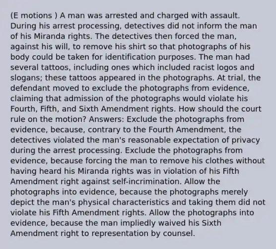 (E motions ) A man was arrested and charged with assault. During his arrest processing, detectives did not inform the man of his Miranda rights. The detectives then forced the man, against his will, to remove his shirt so that photographs of his body could be taken for identification purposes. The man had several tattoos, including ones which included racist logos and slogans; these tattoos appeared in the photographs. At trial, the defendant moved to exclude the photographs from evidence, claiming that admission of the photographs would violate his Fourth, Fifth, and Sixth Amendment rights. How should the court rule on the motion? Answers: Exclude the photographs from evidence, because, contrary to the Fourth Amendment, the detectives violated the man's reasonable expectation of privacy during the arrest processing. Exclude the photographs from evidence, because forcing the man to remove his clothes without having heard his Miranda rights was in violation of his Fifth Amendment right against self-incrimination. Allow the photographs into evidence, because the photographs merely depict the man's physical characteristics and taking them did not violate his Fifth Amendment rights. Allow the photographs into evidence, because the man impliedly waived his Sixth Amendment right to representation by counsel.