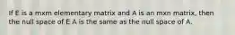 If E is a mxm elementary matrix and A is an mxn matrix, then the null space of E A is the same as the null space of A.