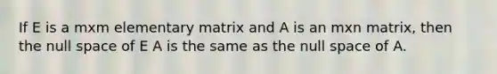 If E is a mxm elementary matrix and A is an mxn matrix, then the null space of E A is the same as the null space of A.