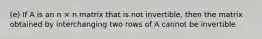 (e) If A is an n × n matrix that is not invertible, then the matrix obtained by interchanging two rows of A cannot be invertible