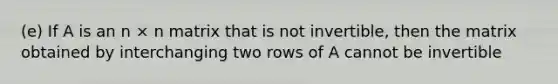 (e) If A is an n × n matrix that is not invertible, then the matrix obtained by interchanging two rows of A cannot be invertible