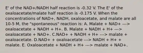 E' of the NAD+/NADH half reaction is -0.32 V. The E' of the oxaloacetate/malate half reaction is -0.175 V. When the concentrations of NAD+, NADH, oxaloacetate, and malate are all 10-5 M, the "spontaneous" reaction is: A. Malate + NAD+ ---> oxaloacetate + NADH + H+. B. Malate + NADH + H+ ---> oxaloacetate + NAD+. C.NAD+ + NADH + H+ ---> malate + oxaloacetate. D.NAD+ + oxaloacetate ---> NADH + H+ + malate. E. Oxaloacetate + NADH + H+ ---> malate + NAD+.