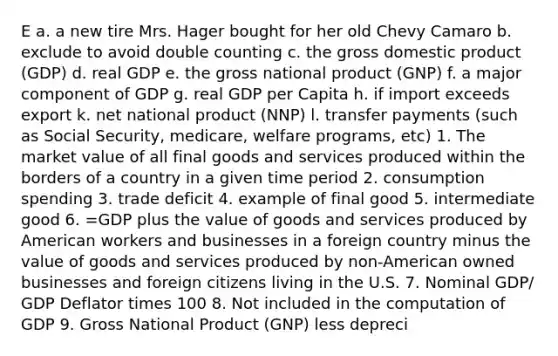 E a. a new tire Mrs. Hager bought for her old Chevy Camaro b. exclude to avoid double counting c. the gross domestic product (GDP) d. real GDP e. the gross national product (GNP) f. a major component of GDP g. real GDP per Capita h. if import exceeds export k. net national product (NNP) l. transfer payments (such as Social Security, medicare, welfare programs, etc) 1. The market value of all final goods and services produced within the borders of a country in a given time period 2. consumption spending 3. trade deficit 4. example of final good 5. intermediate good 6. =GDP plus the value of goods and services produced by American workers and businesses in a foreign country minus the value of goods and services produced by non-American owned businesses and foreign citizens living in the U.S. 7. Nominal GDP/ GDP Deflator times 100 8. Not included in the computation of GDP 9. Gross National Product (GNP) less depreci