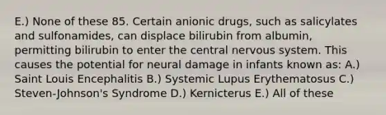 E.) None of these 85. Certain anionic drugs, such as salicylates and sulfonamides, can displace bilirubin from albumin, permitting bilirubin to enter the central nervous system. This causes the potential for neural damage in infants known as: A.) Saint Louis Encephalitis B.) Systemic Lupus Erythematosus C.) Steven-Johnson's Syndrome D.) Kernicterus E.) All of these