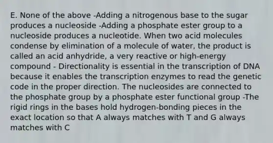 E. None of the above -Adding a nitrogenous base to the sugar produces a nucleoside -Adding a phosphate ester group to a nucleoside produces a nucleotide. When two acid molecules condense by elimination of a molecule of water, the product is called an acid anhydride, a very reactive or high-energy compound - Directionality is essential in the transcription of DNA because it enables the transcription enzymes to read the genetic code in the proper direction. The nucleosides are connected to the phosphate group by a phosphate ester functional group -The rigid rings in the bases hold hydrogen-bonding pieces in the exact location so that A always matches with T and G always matches with C